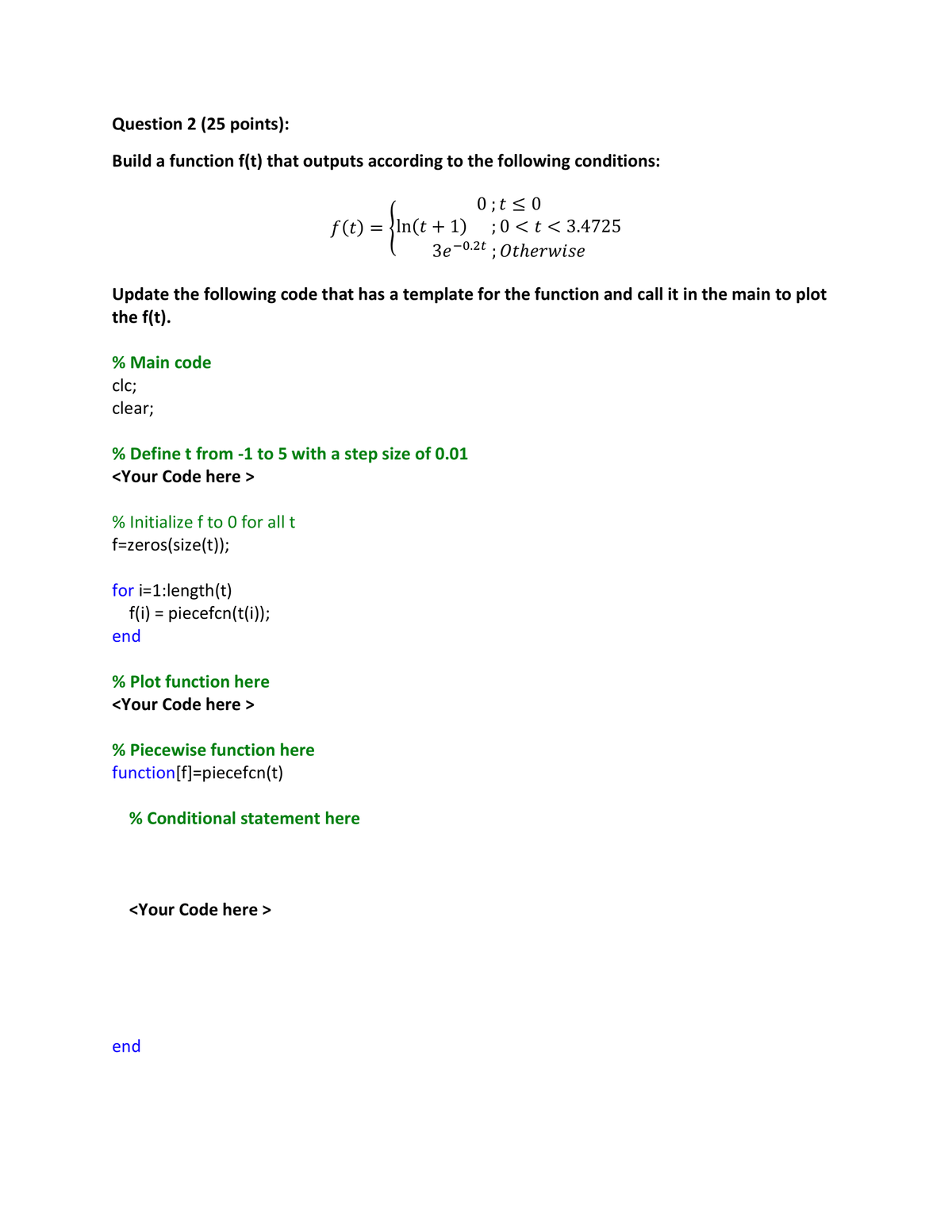 Question 2 (25 points):
Build a function f(t) that outputs according to the following conditions:
f(t) = ln(t + 1)
= {ince
0; t≤0
;0<t<3.4725
Зе-0.2t
; Otherwise
Update the following code that has a template for the function and call it in the main to plot
the f(t).
% Main code
clc;
clear;
% Define t from -1 to 5 with a step size of 0.01
<Your Code here >
% Initialize f to 0 for all t
f=zeros(size(t));
for i=1:length(t)
f(i) = piecefcn(t(i));
end
% Plot function here
<Your Code here >
% Piecewise function here
function [f]=piecefcn(t)
% Conditional statement here
<Your Code here >
end