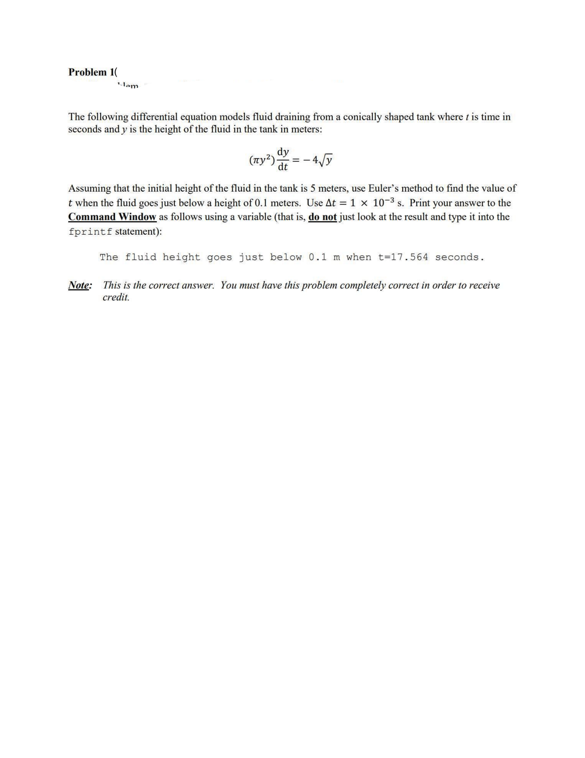 Problem 1(
lem
The following differential equation models fluid draining from a conically shaped tank where t is time in
seconds and y is the height of the fluid in the tank in meters:
(nу²).
dy
dt
-4√y
Assuming that the initial height of the fluid in the tank is 5 meters, use Euler's method to find the value of
t when the fluid goes just below a height of 0.1 meters. Use At = 1 × 10-3 s. Print your answer to the
Command Window as follows using a variable (that is, do not just look at the result and type it into the
fprintf statement):
The fluid height goes just below 0.1 m when t=17.564 seconds.
Note: This is the correct answer. You must have this problem completely correct in order to receive
credit.