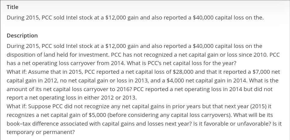 Title
During 2015, PCC sold Intel stock at a $12,000 gain and also reported a $40,000 capital loss on the.
Description
During 2015, PCC sold Intel stock at a $12,000 gain and also reported a $40,000 capital loss on the
disposition of land held for investment. PCC has not recognized a net capital gain or loss since 2010. PCC
has a net operating loss carryover from 2014. What is PCC's net capital loss for the year?
What if: Assume that in 2015, PCC reported a net capital loss of $28,000 and that it reported a $7,000 net
capital gain in 2012, no net capital gain or loss in 2013, and a $4,000 net capital gain in 2014. What is the
amount of its net capital loss carryover to 2016? PCC reported a net operating loss in 2014 but did not
report a net operating loss in either 2012 or 2013.
What if: Suppose PCC did not recognize any net capital gains in prior years but that next year (2015) it
recognizes a net capital gain of $5,000 (before considering any capital loss carryovers). What will be its
book-tax difference associated with capital gains and losses next year? Is it favorable or unfavorable? Is it
temporary or permanent?