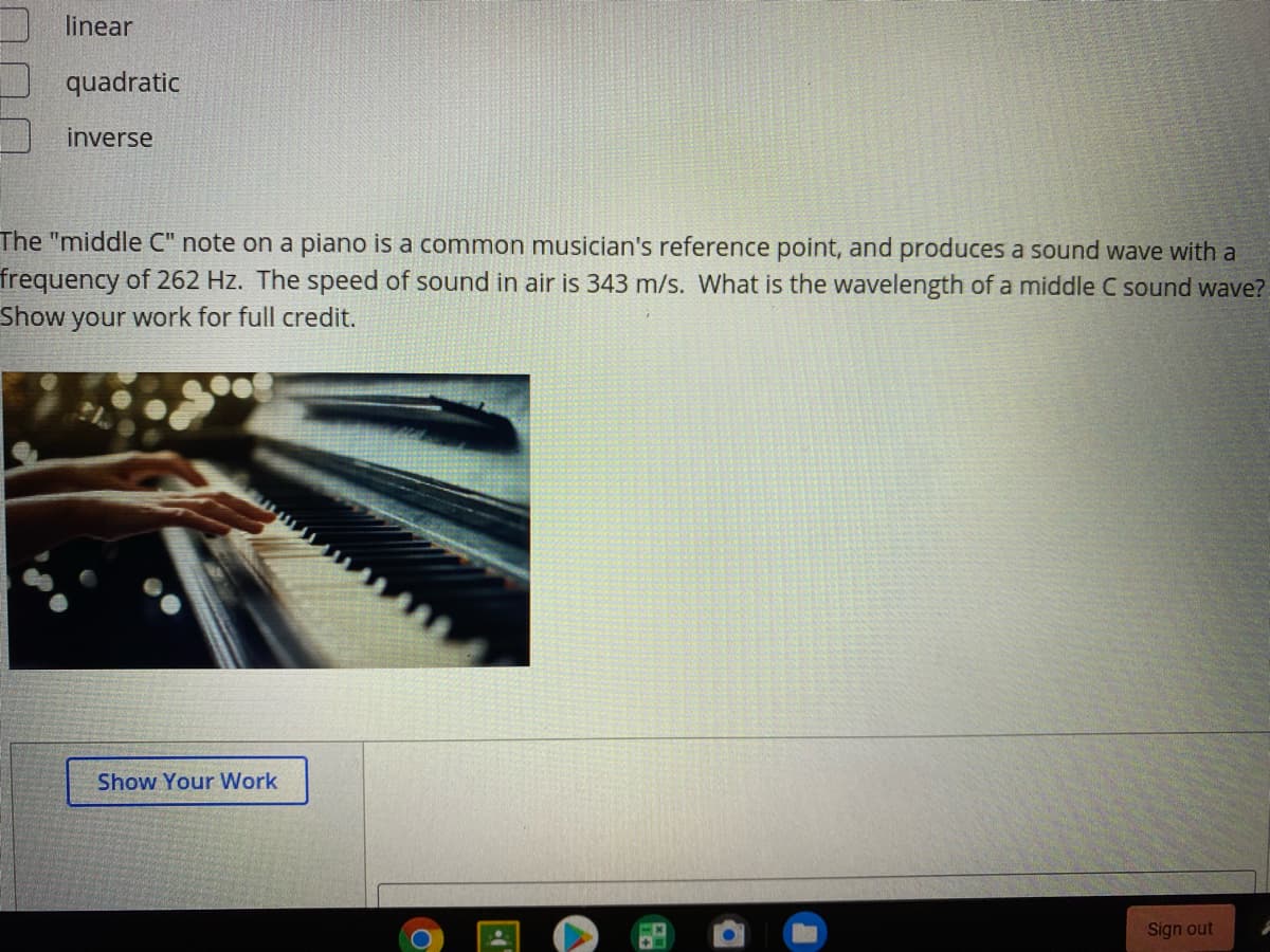 linear
quadratic
inverse
The "middle C" note on a piano is a common musician's reference point, and produces a sound wave with a
frequency of 262 Hz. The speed of sound in air is 343 m/s. What is the wavelength of a middle C sound wave?
Show your work for full credit.
Show Your Work
Sign out
