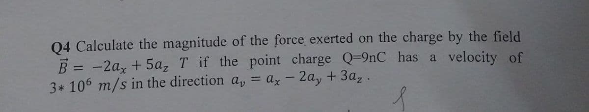 Q4 Calculate the magnitude of the force exerted on the charge by the field
B = -2ax + 5a₂ T if the point charge Q=9nC has a velocity of
3* 106 m/s in the direction a, = ax - 2ay + 3az.