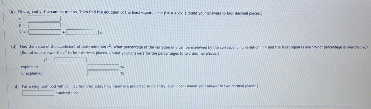 (b) Find x, and y, the sample means. Then find the equation of the least-squares line ý = a + bx. (Round your answers to four decimal places.)
X =
y =
ŷ
(d) Find the value of the coefficient of determination 2. What percentage of the variation in y can be explained by the corresponding variation in x and the least-squares line? What percentage is unexplained?
(Round your answer for 2 to four decimal places. Round your answers for the percentages to two decimal places.)
2-
explained
unexplained
%
%
(d) For a neighborhood with x = 33 hundred jobs, how many are predicted to be entry level jobs? (Round your answer to two decimal places.)
hundred jobs