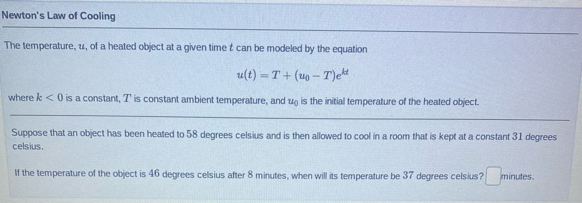 Newton's Law of Cooling
The temperature, u, of a heated object at a given time t can be modeled by the equation
u(t) = T+ (uo - T)ekt
where k<0 is a constant, T is constant ambient temperature, and wo is the initial temperature of the heated object.
Suppose that an object has been heated to 58 degrees celsius and is then allowed to cool in a room that is kept at a constant 31 degrees
celsius.
If the temperature of the object is 46 degrees celsius after 8 minutes, when will its temperature be 37 degrees celsius?
minutes.