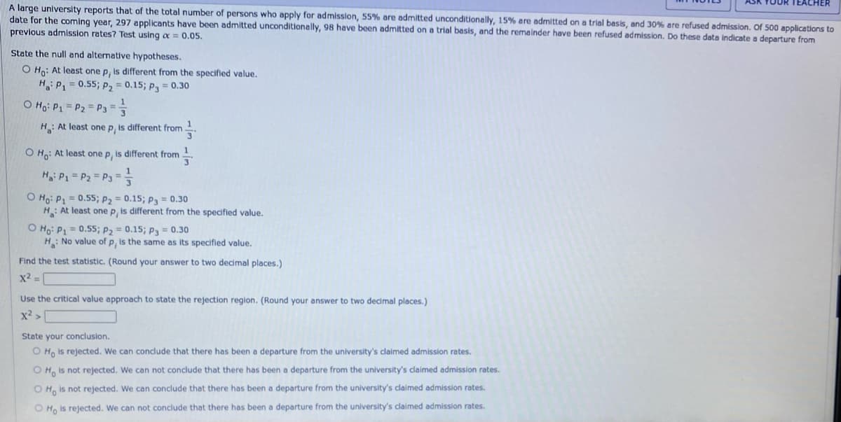 A large university reports that of the total number of persons who apply for admission, 55% are admitted unconditionally, 15% are admitted on a trial basis, and 30% are refused admission. Of 500 applications to
date for the coming year, 297 applicants have been admitted unconditionally, 98 have been admitted on a trial basis, and the remainder have been refused admission. Do these data indicate a departure from
previous admission rates? Test using a = 0.05.
State the null and alternative hypotheses.
O Ho: At least one p, is different from the specified value.
Ha: P₁ = 0.55; P₂ = 0.15; P3= 0.30
Ho: P₁ = P2 = P3 = 1
H: At least one p, is different from
O Ho: At least one p, is different from
1
3
H₁: P₁ = P₂ = P3 = = =
O Ho: P₁ = 0.55; P₂ = 0.15; P3 = 0.30
H: At least one p, is different from the specified value.
O Ho: P1 = 0.55; P₂ = 0.15; P3 = 0.30
H: No value of p, is the same as its specified value.
Find the test statistic. (Round your answer to two decimal places.)
x² =
Use the critical value approach to state the rejection region. (Round your answer to two decimal places.)
x² >
ASK YOUR TEACHER
State your conclusion.
O Ho is rejected. We can conclude that there has been a departure from the university's claimed admission rates.
OH is not rejected. We can not conclude that there has been a departure from the university's claimed admission rates.
O Ho is not rejected. We can conclude that there has been a departure from the university's claimed admission rates.
O Ho is rejected. We can not conclude that there has been a departure from the university's claimed admission rates.