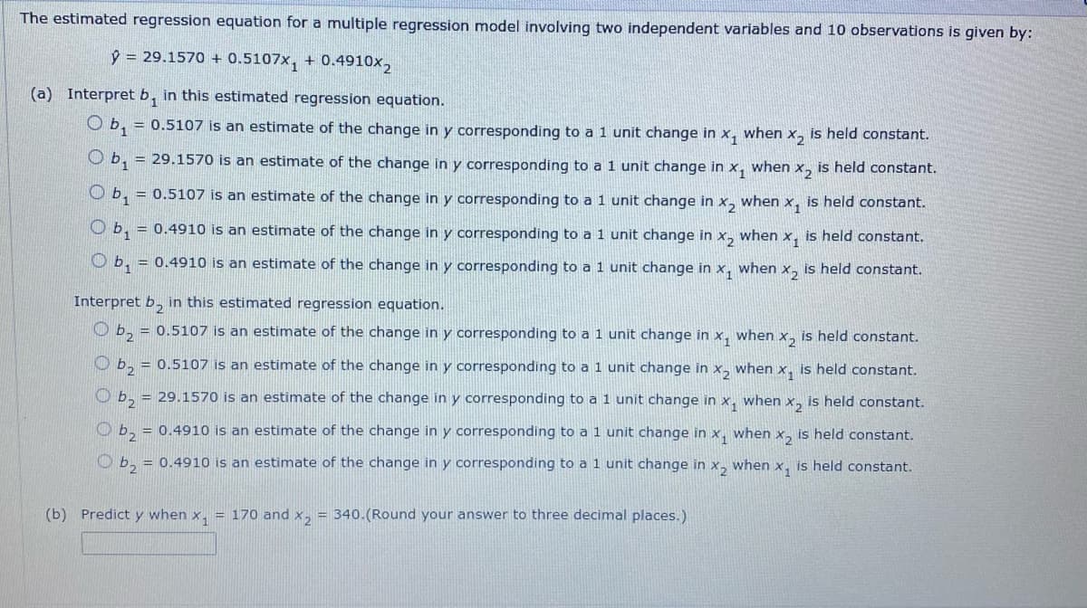 The estimated regression equation for a multiple regression model involving two independent variables and 10 observations is given by:
y = 29.1570+ 0.5107x₁ + 0.4910x₂
(a) Interpret b, in this estimated regression equation.
Ob₁ = 0.5107 is an estimate of the change in y corresponding to a 1 unit change in x₁ when x₂ is held constant.
Ob₁ = 29.1570 is an estimate of the change in y corresponding to a 1 unit change in X₁ when X2 is held constant.
Ob₁ = 0.5107 is an estimate of the change in y corresponding to a 1 unit change in x₂ when x₁ is held constant.
Ob₁ = 0.4910 is an estimate of the change in y corresponding to a 1 unit change in x₂ when x₁ is held constant.
b₁ = 0.4910 is an estimate of the change in y corresponding to a 1 unit change in x, when x₂ is held constant.
Interpret b₂ in this estimated regression equation.
2
b₂ = 0.5107 is an estimate of the change in y corresponding to a 1 unit change in x₁ when X₂ is held constant.
b₂ = 0.5107 is an estimate of the change in y corresponding to a 1 unit change in x2 when x₁ is held constant.
b₂ = 29.1570 is an estimate of the change in y corresponding to a 1 unit change in x₁ when X₂ is held constant.
b₂ = 0.4910 is an estimate of the change in y corresponding to a 1 unit change in x₁ when x₂ is held constant.
b₂ = 0.4910 is an estimate of the change in y corresponding to a 1 unit change in x₂ when x, is held constant.
(b) Predict y when x₁ = 170 and x2 = 340.(Round your answer to three decimal places.)