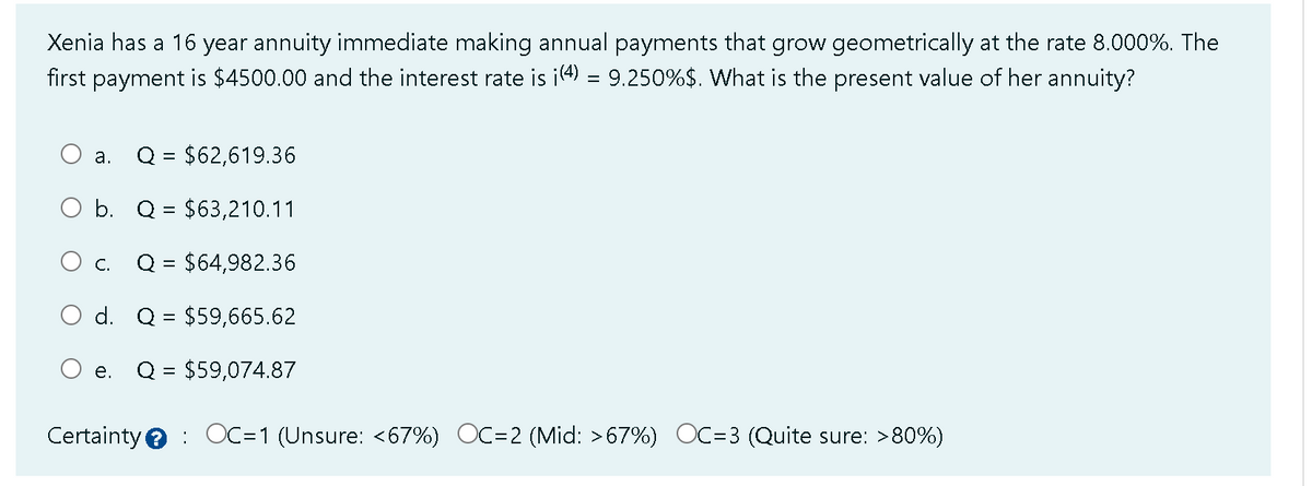 Xenia has a 16 year annuity immediate making annual payments that grow geometrically at the rate 8.000%. The
first payment is $4500.00 and the interest rate is i(4) = 9.250%$. What is the present value of her annuity?
Q = $62,619.36
b. Q = $63,210.11
C. Q = $64,982.36
d. Q $59,665.62
Q = $59,074.87
a.
e.
Certainty OC=1 (Unsure: <67%) OC=2 (Mid: >67%) OC=3 ( Quite sure: >80%)