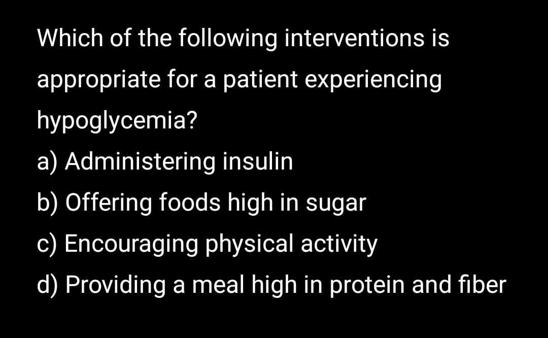 Which of the following interventions is
appropriate for a patient experiencing
hypoglycemia?
a) Administering insulin
b) Offering foods high in sugar
c) Encouraging physical activity
d) Providing a meal high in protein and fiber