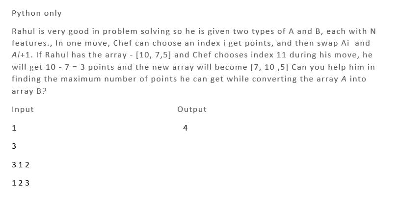 Python only
Rahul is very good in problem solving so he is given two types of A and B, each with N
features., In one move, Chef can choose an index i get points, and then swap Ai and
Ai+1. If Rahul has the array - [10, 7,5] and Chef chooses index 11 during his move, he
will get 10 - 7 = 3 points and the new array will become [7, 10,5] Can you help him in
finding the maximum number of points he can get while converting the array A into
array B?
Input
1
3
312
123
Output
4