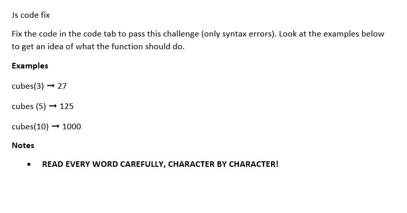 Js code fix
Fix the code in the code tab to pass this challenge (only syntax errors). Look at the examples below
to get an idea of what the function should do.
Examples
cubes(3) → 27
cubes (5) 125
cubes (10) → 1000
Notes
●
READ EVERY WORD CAREFULLY, CHARACTER BY CHARACTER!