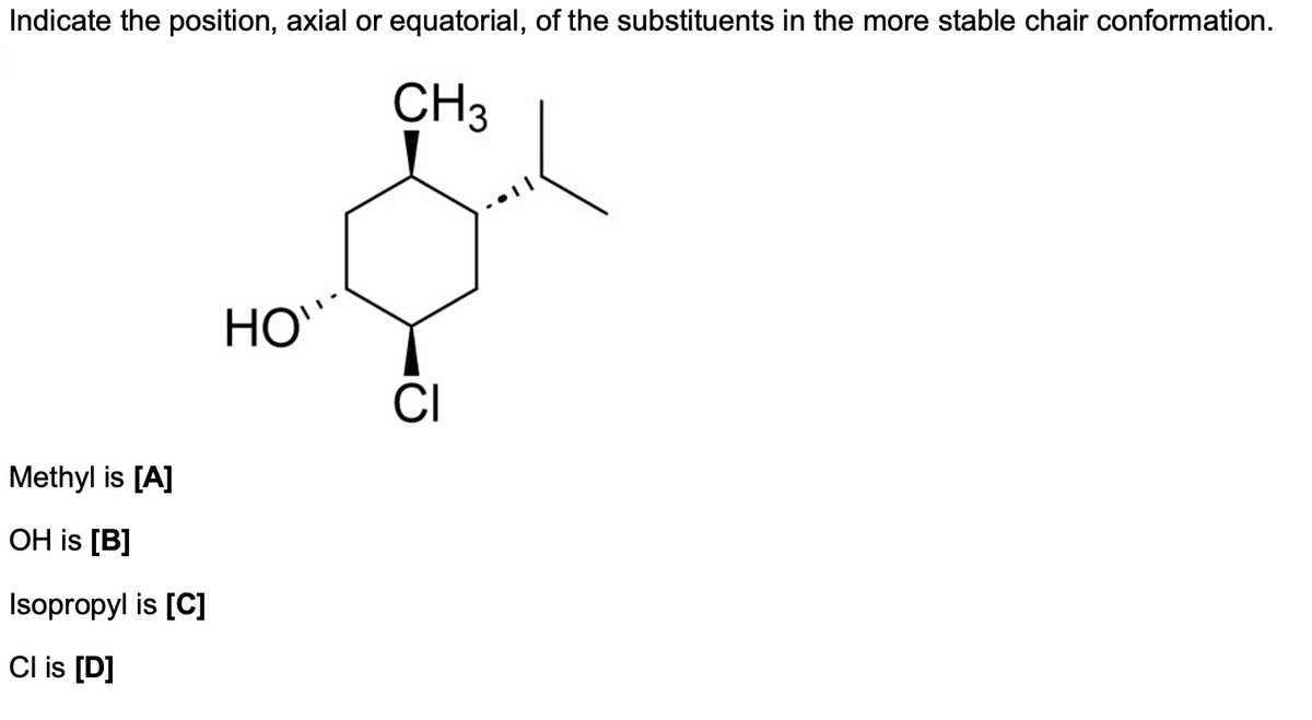 Indicate the position, axial or equatorial, of the substituents in the more stable chair conformation.
CH3
Methyl is [A]
OH is [B]
Isopropyl is [C]
Cl is [D]
HO`
CI