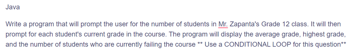 Java
Write a program that will prompt the user for the number of students in Mr. Zapanta's Grade 12 class. It will then
prompt for each student's current grade in the course. The program will display the average grade, highest grade,
and the number of students who are currently failing the course ** Use a CONDITIONAL LOOP for this question**
