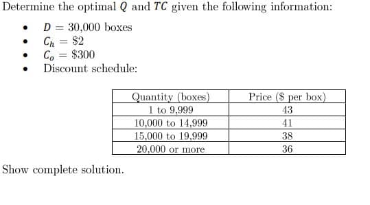 Determine the optimal Q and TC given the following information:
D = 30,000 boxes
Ch = $2
Co
$300
Discount schedule:
Quantity (boxes)
Price ($ per box)
43
1 to 9,999
10,000 to 14,999
41
15,000 to 19,999
38
20,000 or more
36
Show complete solution.