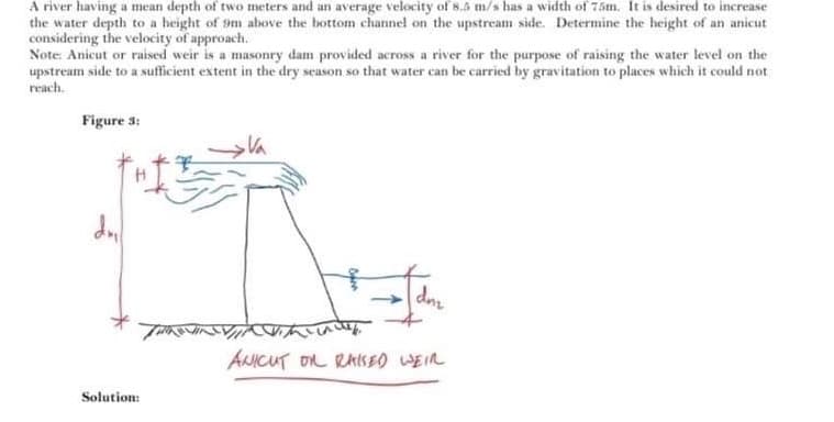 A river having a mean depth of two meters and an average velocity of 8.5 m/s has a width of 75m. It is desired to increase
the water depth to a height of 9m above the bottom channel on the upstream side. Determine the height of an anicut
considering the velocity of approach.
Note Anicut or raised weir is a masonry dam provided across a river for the purpose of raising the water level on the
upstream side to a sufficient extent in the dry season so that water can be carried by gravitation to places which it could not
reach.
Figure 3:
Va
dn
ANICUT OL RAISEO WEIR
Solution:
