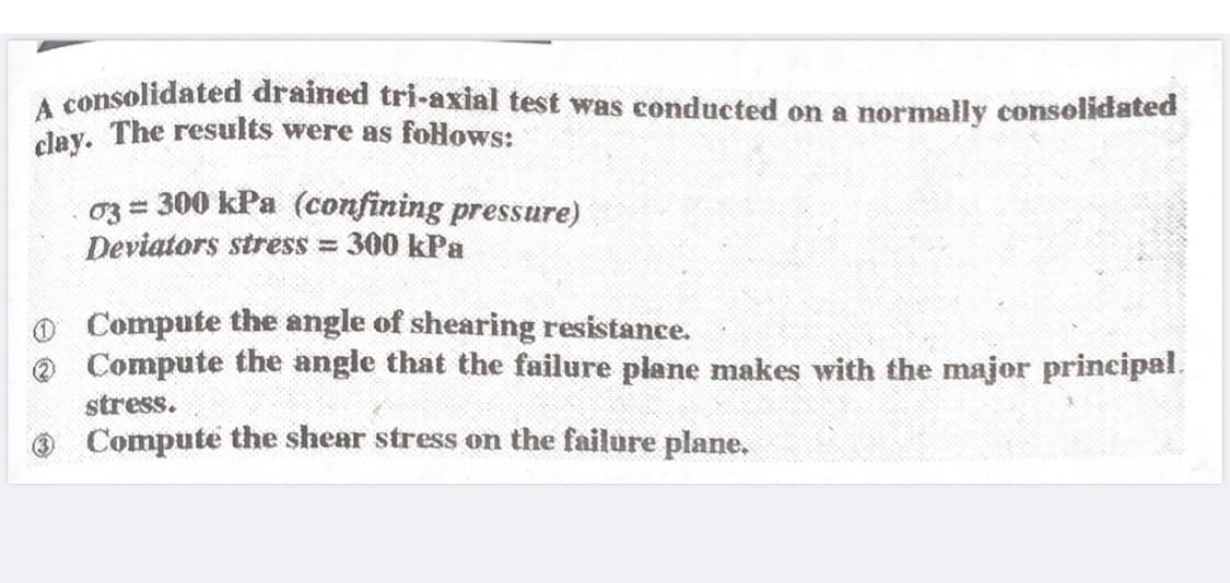 A consolidated drained tri-axial test was conducted on a normally consolidated
clay. The results were as follows:
03 = 300 kPa (confining pressure)
Deviators stress = 300 kPa
0 Compute the angle of shearing resistance.
Compute the angle that the failure plane makes with the major principal.
stress.
Compute the shear stress on the failure plane.