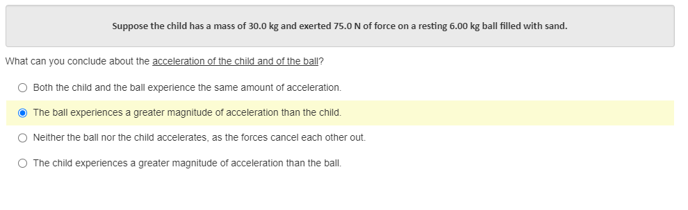 Suppose the child has a mass of 30.0 kg and exerted 75.0 N of force on a resting 6.00 kg ball filled with sand.
What can you conclude about the acceleration of the child and of the ball?
O Both the child and the ball experience the same amount of acceleration.
● The ball experiences a greater magnitude of acceleration than the child.
O Neither the ball nor the child accelerates, as the forces cancel each other out.
O The child experiences a greater magnitude of acceleration than the ball.