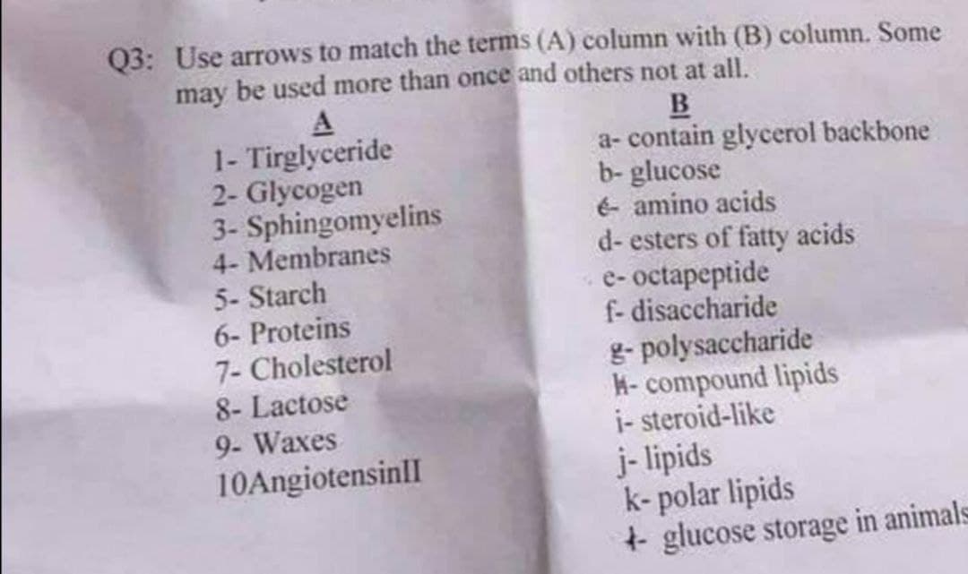 Q3: Use arrows to match the terms (A) column with (B) column. Some
may be used more than once and others not at all.
1- Tirglyceride
2- Glycogen
3- Sphingomyelins
4- Membranes
5- Starch
6- Proteins
7- Cholesterol
8- Lactose
B
a- contain glycerol backbone
b- glucose
é- amino acids
d- esters of fatty acids
e- octapeptide
f- disaccharide
g- polysaccharide
K- compound lipids
i- steroid-like
j- lipids
k- polar lipids
+ glucose storage in animals
9- Waxes
10AngiotensinlI
