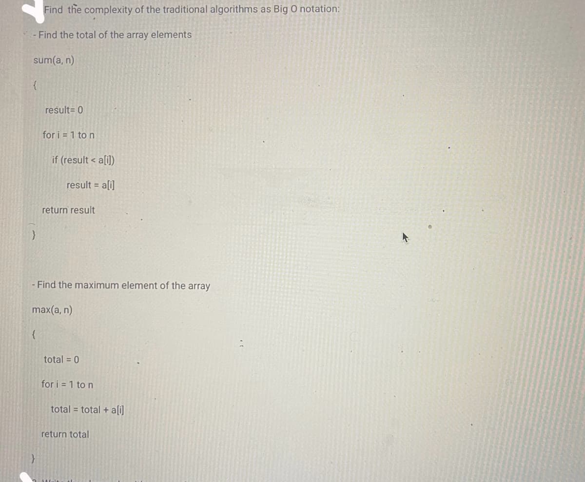 Find the complexity of the traditional algorithms as Big O notation:
- Find the total of the array elements
sum(a, n)
{
}
{
result = 0
}
for i = 1 to n
if (result < a[i])
result = a[i]
- Find the maximum element of the array
max(a, n)
return result
total = 0
for i=1 to n
total = total + a[i]
return total