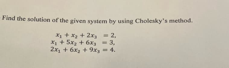 Find the solution of the given system by using Cholesky's method.
x₁ + x₂ + 2x3 = 2,
x₁ + 5x₂ + 6x3 = 3,
2x₁ + 6x₂ + 9x3 = 4.