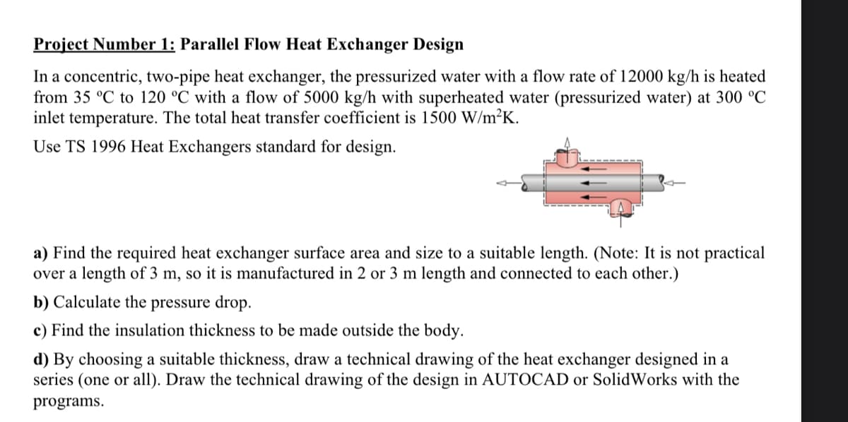 Project Number 1: Parallel Flow Heat Exchanger Design
In a concentric, two-pipe heat exchanger, the pressurized water with a flow rate of 12000 kg/h is heated
from 35 °C to 120 °C with a flow of 5000 kg/h with superheated water (pressurized water) at 300 °C
inlet temperature. The total heat transfer coefficient is 1500 W/m²K.
Use TS 1996 Heat Exchangers standard for design.
a) Find the required heat exchanger surface area and size to a suitable length. (Note: It is not practical
over a length of 3 m, so it is manufactured in 2 or 3 m length and connected to each other.)
b) Calculate the pressure drop.
c) Find the insulation thickness to be made outside the body.
d) By choosing a suitable thickness, draw a technical drawing of the heat exchanger designed in a
series (one or all). Draw the technical drawing of the design in AUTOCAD or SolidWorks with the
programs.