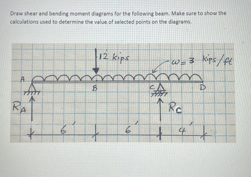 Draw shear and bending moment diagrams for the following beam. Make sure to show the
calculations used to determine the value of selected points on the diagrams.
A
An
RA
+
6
B
12 kips
6
+
w = 3 Kips/ft
Ro
D