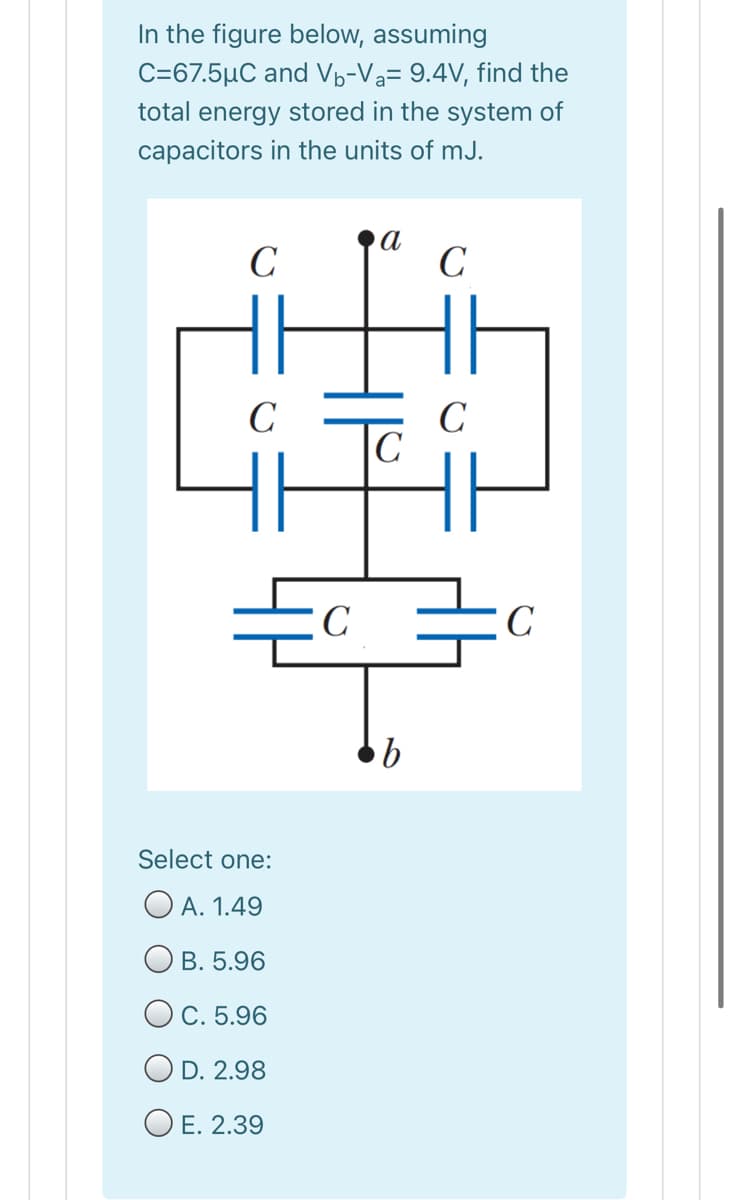 In the figure below, assuming
C=67.5µC and Vp-Va= 9.4V, find the
total energy stored in the system of
capacitors in the units of mJ.
C
а
C
C
C
|C
C
C
Select one:
O A. 1.49
О в. 5.96
OC. 5.96
O D. 2.98
O E. 2.39
