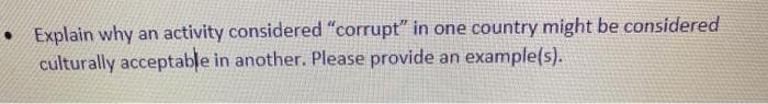 • Explain why an activity considered "corrupt" in one country might be considered
culturally acceptable in another. Please provide an example(s).
