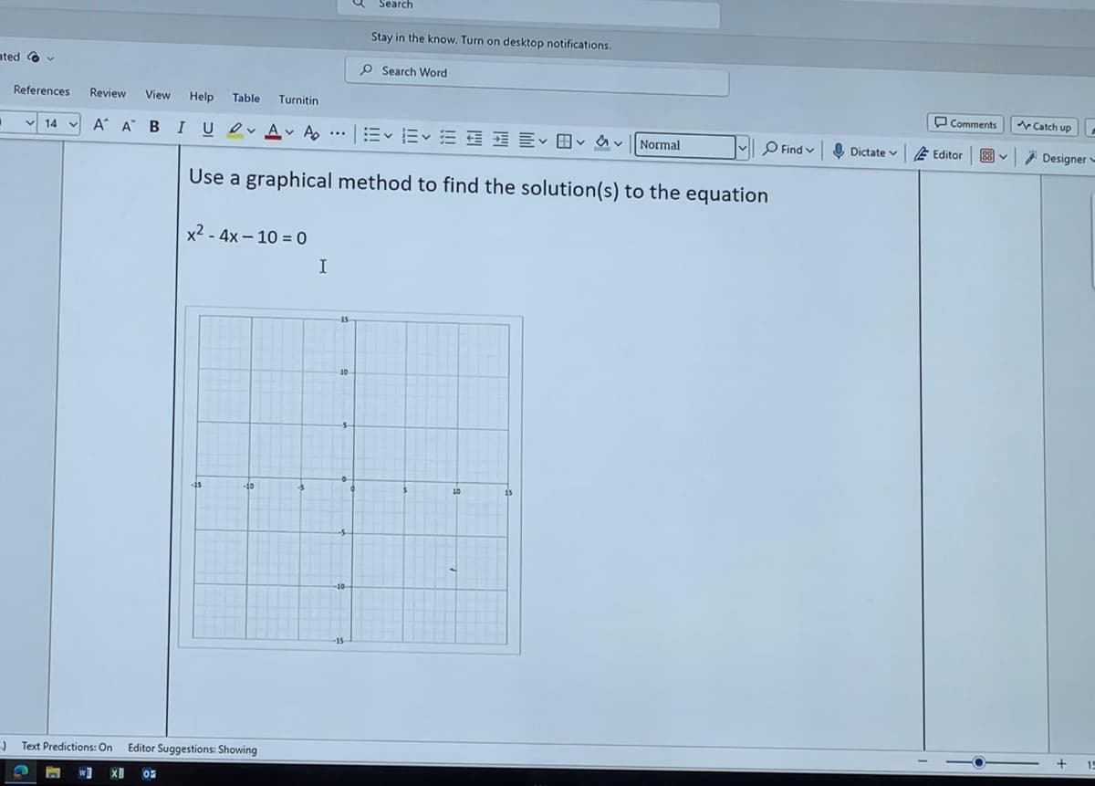 Search
Stay in the know. Turn on desktop notifications.
Search Word
ated
References
Review View Help Table Turnitin
v 14 v A A BI U A
...
A Normal
Use a graphical method to find the solution(s) to the equation
x²-4x-10=0
Text Predictions: On Editor Suggestions: Showing
I
15
10
-15
10
Comments
Catch up
Find
Dictate Editor
く
28
Designer
+
15