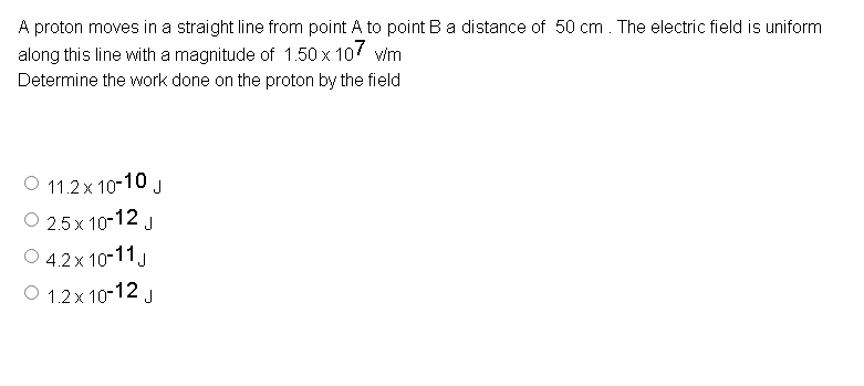 A proton moves in a straight line from point A to point Ba distance of 50 cm . The electric field is uniform
along this line with a magnitude of 1.50 x 107 v/m
Determine the work done on the proton by the field
O 11.2x 10-10 J
O 2.5 x 10-12 J
O 4.2x 10-11.
O 1.2x 10-12 J
