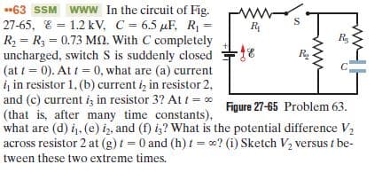 •63 SSM www In the circuit of Fig.
27-65, E = 1.2 kV, C = 6.5 µF, R =
R2 = R3 = 0.73 Mn. With C completely
uncharged, switch S is suddenly closed
(at t = 0). At t = 0, what are (a) current
iį in resistor 1, (b) current i, in resistor 2,
and (c) current i; in resistor 3? At t = 0
(that is, after many time constants),
what are (d) i, (e) iz, and (f) iz? What is the potential difference V2
across resistor 2 at (g) t = 0 and (h) t = 0? (i) Sketch V, versus t be-
%3D
R2
Figure 27-65 Problem 63.
tween these two extreme times.

