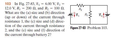 103 In Fig. 27-83, E, = 6.00 V, E, =
12.0 V, R, = 200 N, and R, = 100 N.
%3!
%3D
R.
What are the (a) size and (b) direction
(up or down) of the current through
resistance 1, the (c) size and (d) direc-
tion of the current through resistance
2, and the (e) size and (f) direction of
the current through battery 2?
Figure 27-83 Problem 103.
