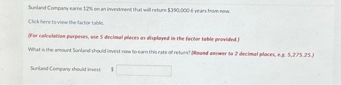 Sunland Company earns 12% on an investment that will return $390,000 6 years from now.
Click here to view the factor table.
(For calculation purposes, use 5 decimal places as displayed in the factor table provided.)
What is the amount Sunland should invest now to earn this rate of return? (Round answer to 2 decimal places, e.g. 5,275.25.)
Sunland Company should invest $