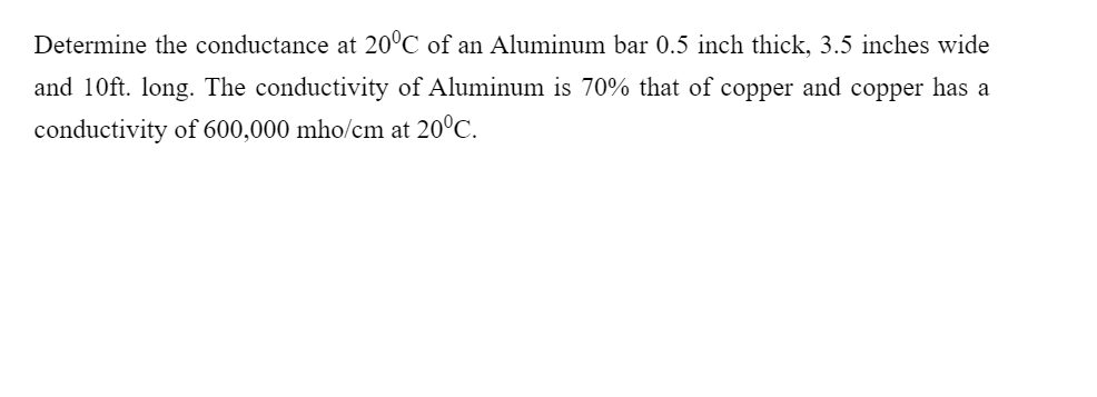 Determine the conductance at 20°C of an Aluminum bar 0.5 inch thick, 3.5 inches wide
and 10ft. long. The conductivity of Aluminum is 70% that of copper and copper has a
conductivity of 600,000 mho/cm at 20°C.