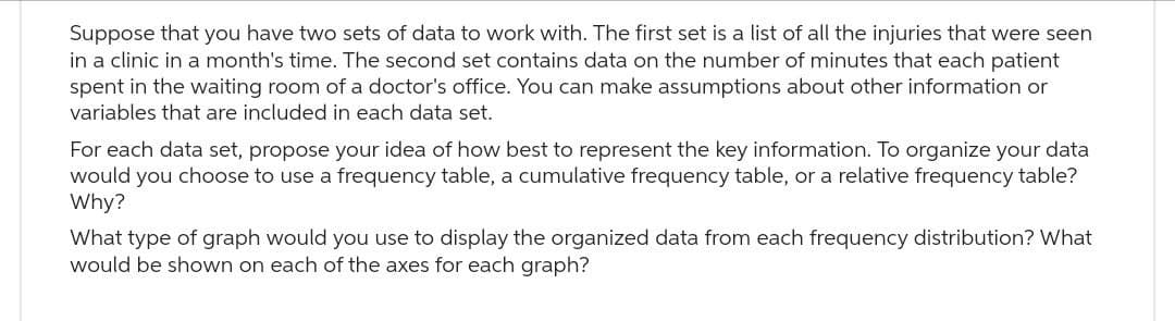 Suppose that you have two sets of data to work with. The first set is a list of all the injuries that were seen
in a clinic in a month's time. The second set contains data on the number of minutes that each patient
spent in the waiting room of a doctor's office. You can make assumptions about other information or
variables that are included in each data set.
For each data set, propose your idea of how best to represent the key information. To organize your data
would you choose to use a frequency table, a cumulative frequency table, or a relative frequency table?
Why?
What type of graph would you use to display the organized data from each frequency distribution? What
would be shown on each of the axes for each graph?