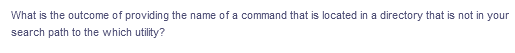 What is the outcome of providing the name of a command that is located in a directory that is not in your
search path to the which utility?
