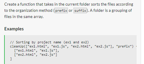 Create a function that takes in the current folder sorts the files according
to the organization method (prefix or suffix). A folder is a grouping of
files in the same array.
Examples
// Sorting by project name (ex1 and ex2)
cleanUp (["ex1.html", "exl.js", "ex2.html", "ex2.js"], "prefix") ·
]
["ex1.html", "exl.js"],
["ex2.html", "ex2.js"]