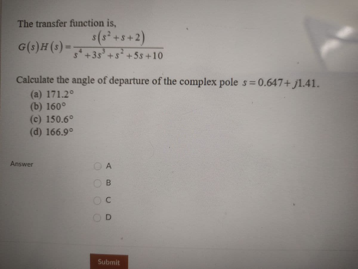 The transfer function is,
s(s² +s+2)
G(s)H(s)= 35+s +5s+10
2.
S+3s
³
Calculate the angle of departure of the complex pole s 0.647+ j1.41.
(a) 171.2°
(b) 160°
(c) 150.6°
(d) 166.9°
Answer
O A
OD
Submit
