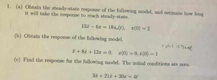 1. (a) Obtain the steady-state response of the following model, and estimate how long
it will take the response to reach steady-state.
13i - 6x =
18u,(t), r(0) = 2
%3D
(b) Obtain the response of the following model.
# + 8* + 12x = 0, x(0) = 0, i(0) = 1
(c) Find the response for the following model. The initial conditions are zero.
3* + 21i + 30r = 4t
%3D
