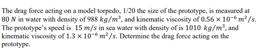 The drag force acting on a model torpedo, 1/20 the size of the prototype, is measured at
80 N in water with density of 988 kg/m³, and kinematic viscosity of 0.56 × 10–6 m² /s.
The prototype's speed is 15 m/s in sea water with density of is 1010 kg/m³, and
kinematic viscosity of 1.3 × 10-6 m² /s. Determine the drag force acting on the
prototype.
