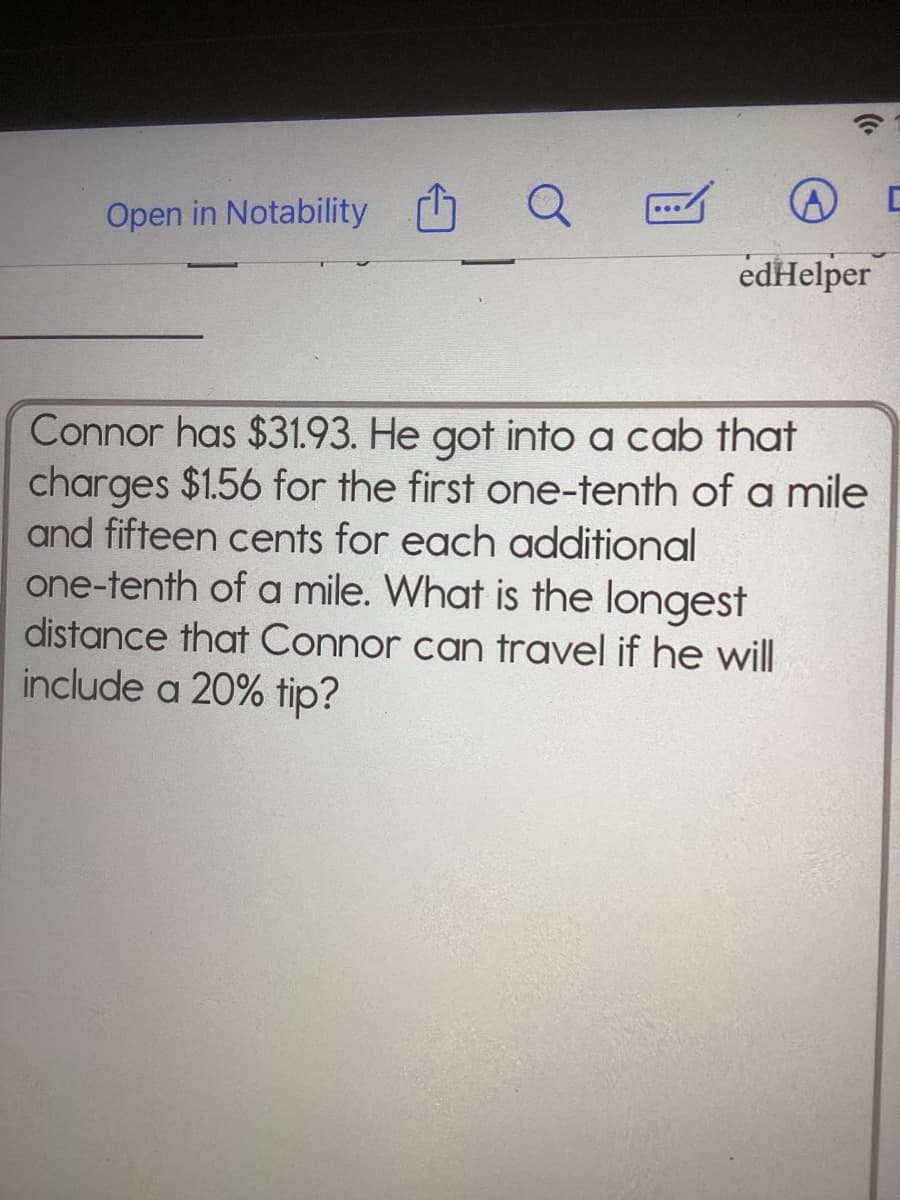 Open in Notability
edHelper
Connor has $31.93. He got into a cab that
charges $1.56 for the first one-tenth of a mile
and fifteen cents for each additional
one-tenth of a mile. What is the longest
distance that Connor can travel if he will
include a 20% tip?