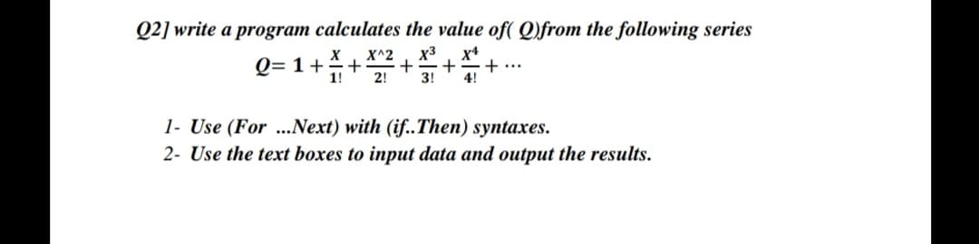 Q2] write a program calculates the value of( Q)from the following series
x3
x4
Q= 1++ X^2
+
+...
1!
2!
3!
4!
1- Use (For ...Next) with (if..Then) syntaxes.
2- Use the text boxes to input data and output the results.
