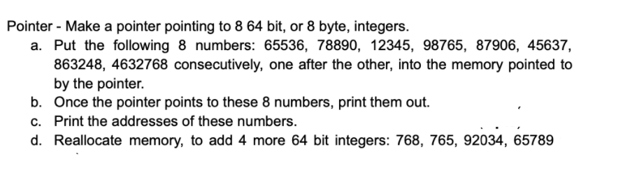 Pointer - Make a pointer pointing to 8 64 bit, or 8 byte, integers.
a. Put the following 8 numbers: 65536, 78890, 12345, 98765, 87906, 45637,
863248, 4632768 consecutively, one after the other, into the memory pointed to
by the pointer.
b. Once the pointer points to these 8 numbers, print them out.
c. Print the addresses of these numbers.
d. Reallocate memory, to add 4 more 64 bit integers: 768, 765, 92034, 65789
