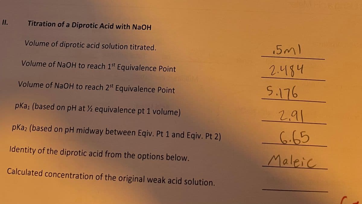 11.
Titration of a Diprotic Acid with NaOH
Volume of diprotic acid solution titrated.
Volume of NaOH to reach 1st Equivalence Point
Volume of NaOH to reach 2st Equivalence Point
pka₁ (based on pH at ½ equivalence pt 1 volume)
pka2 (based on pH midway between Eqiv. Pt 1 and Eqiv. Pt 2)
Identity of the diprotic acid from the options below.
Calculated concentration of the original weak acid solution.
5ml
2.484
5.176
2.91
6.65
Maleic