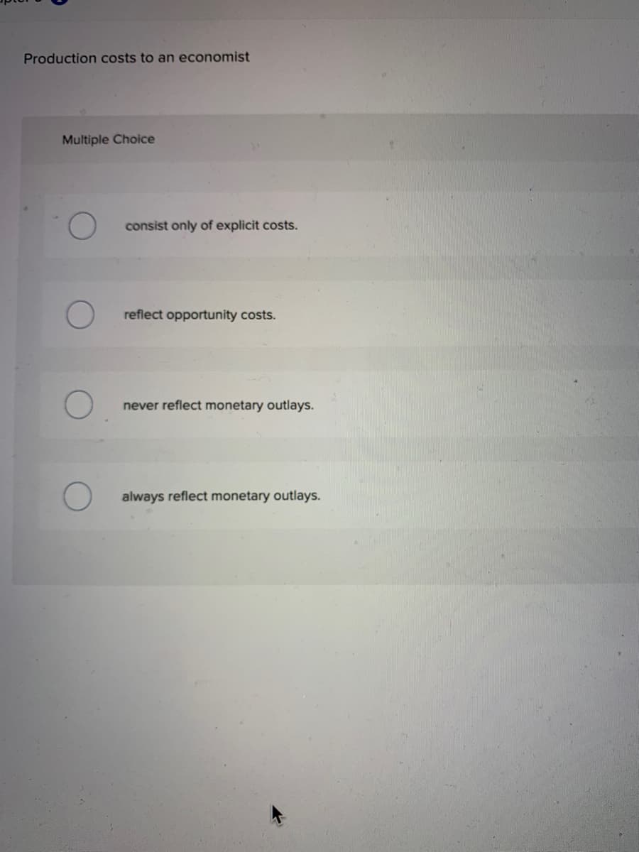 Production costs to an economist
Multiple Choice
O
O
consist only of explicit costs.
reflect opportunity costs.
never reflect monetary outlays.
always reflect monetary outlays.