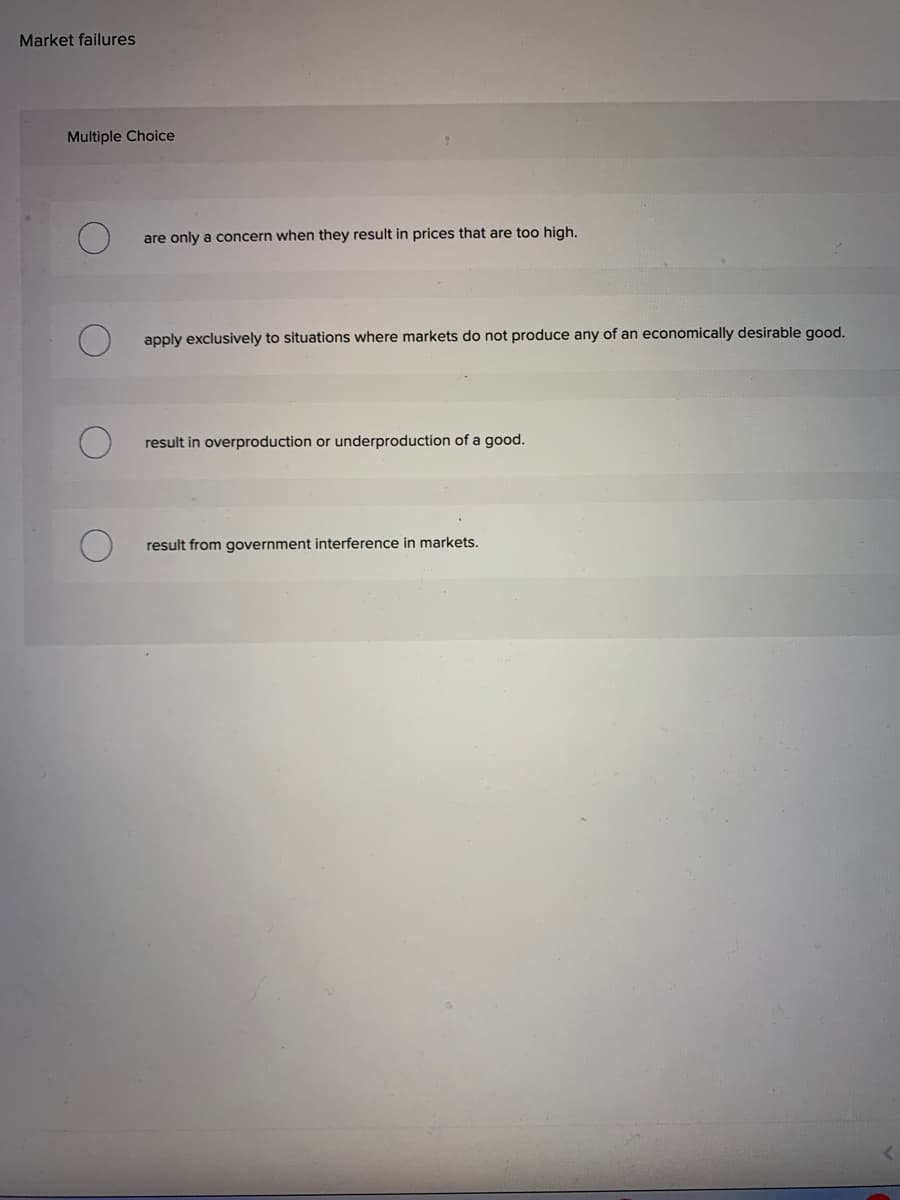 Market failures
Multiple Choice
are only a concern when they result in prices that are too high.
apply exclusively to situations where markets do not produce any of an economically desirable good.
result in overproduction or underproduction of a good.
result from government interference in markets.