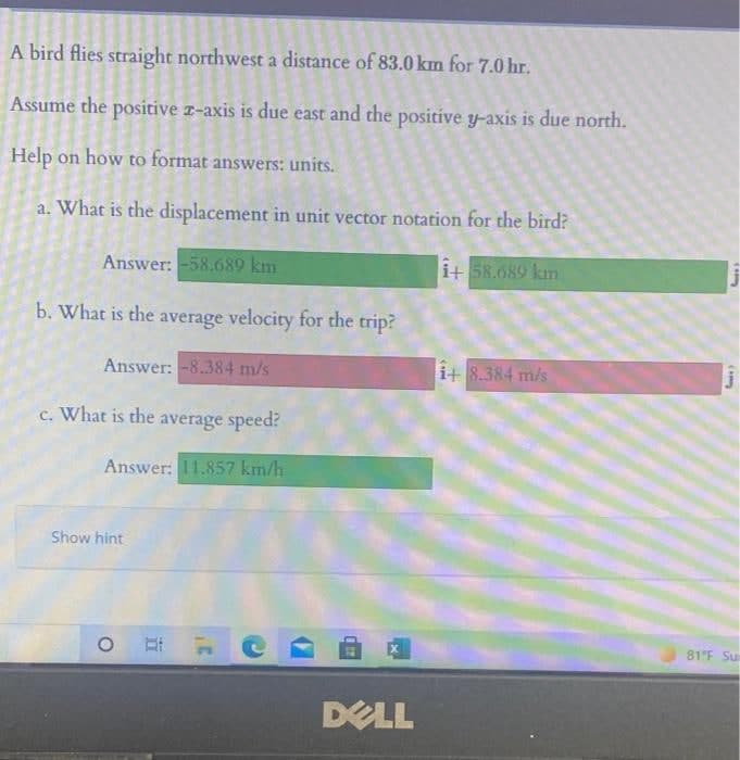 A bird flies straight northwest a distance of 83.0 km for 7.0 hr.
Assume the positive z-axis is due east and the positive y-axis is due north.
Help on how to format answers: units.
a. What is the displacement in unit vector notation for the bird?
Answer: -58.689 km
i+ 58.689 km
b. What is the average velocity for the trip?
Answer: -8.384 m/s
i+ 8.384 m/s
c. What is the average speed?
Answer: 11.857 km/h
Show hint
81'F Su
DELL
