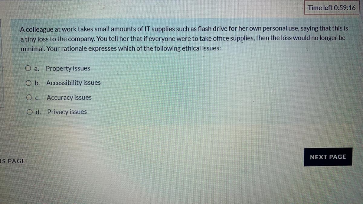Time left 0:59:16
A colleague at work takes small amounts of IT supplies such as flash drive for her own personal use, saying that this is
a tiny loss to the company. You tell her that if everyone were to take office supplies, then the loss would no longer be
minimal. Your rationale expresses which of the following ethical issues:
O a. Property issues
O b. Accessibility issues
O c. Accuracy issues
O d. Privacy issues
NEXT PAGE
US PAGE
