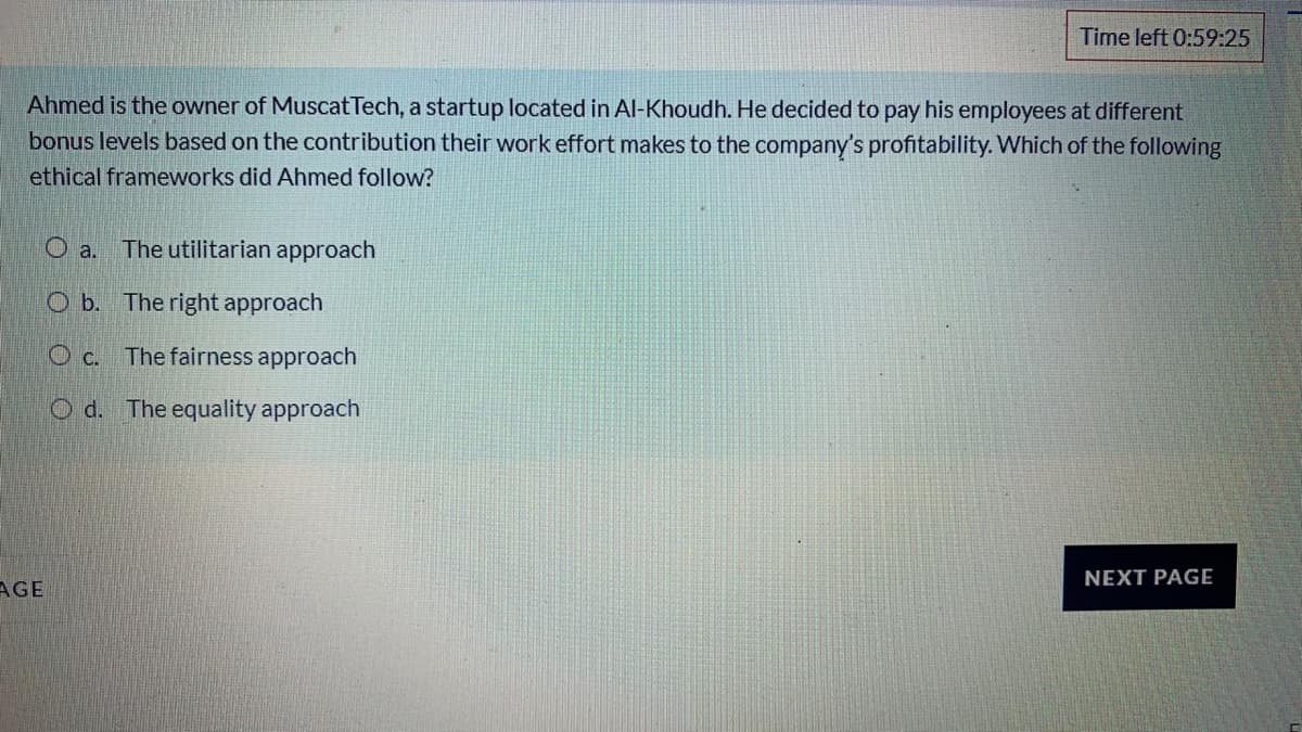 Time left 0:59:25
Ahmed is the owner of Muscat Tech, a startup located in Al-Khoudh. He decided to pay his employees at different
bonus levels based on the contribution their work effort makes to the company's profitability. Which of the following
ethical frameworks did Ahmed follow?
O a. The utilitarian approach
O b. The right approach
O c. The fairness approach
O d. The equality approach
NEXT PAGE
AGE
