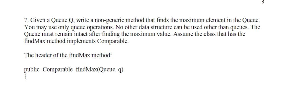 7. Given a Queue Q, write a non-generic method that finds the maximum element in the Queue.
You may use only queue operations. No other data structure can be used other than queues. The
Queue must remain intact after finding the maximum value. Assume the class that has the
findMax method implements Comparable.
The header of the findMax method:
public Comparable findMax(Queue q)