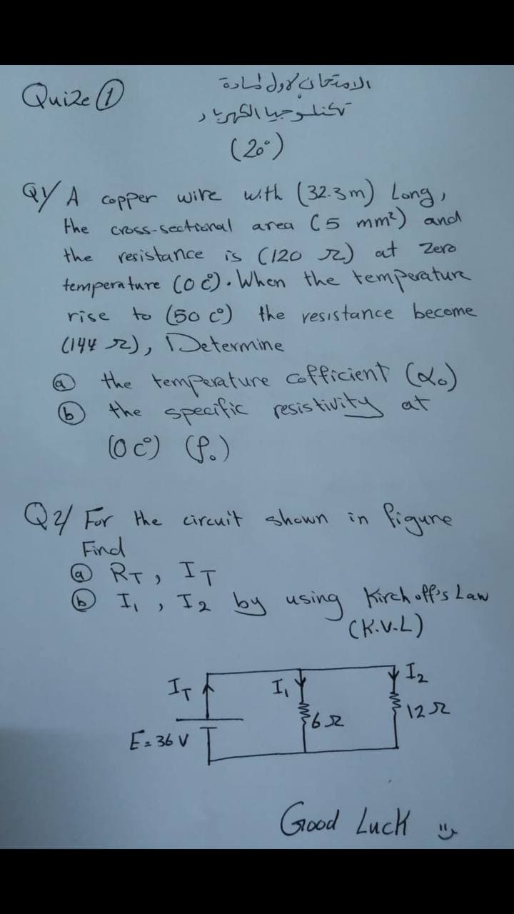 المتحان ول لمادة
كنلرحيا الكار
(20)
Quize O
Y A copper wire with (32.3m) Long,
area (5 mm2) and
resistance is (120 ) at Zero
tempera ture Co č). When the temperature
to (50 c) the resistance become
the cross-sectional
the
rise
(144 72), Determine
the tempeature afficient (xo)
the specific resis tivity at
(0 C) P.)
9)
Q2/ For the circnit shown in Piqure
Find
RT, IT
O I,, I2 by using Kirch off's Law
CK.V.L)
If
122
E- 36 V
Good Luck
