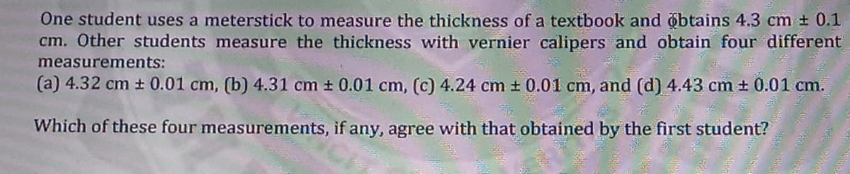 One student uses a meterstick to measure the thickness of a textbook and obtains 4.3 cm + 0.1
cm. Other students measure the thickness with vernier calipers and obtain four different
measurements:
(a) 4.32 cm + 0.01 cm, (b) 4.31 cm + 0.01 cm, (c) 4.24 cm t 0.01 cm, and (d) 4.43 cm + 0.01 cm.
Which of these four measurements, if any, agree with that obtained by the first student?
